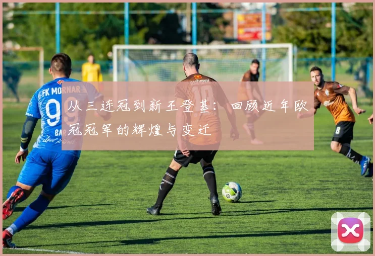 从三连冠到新王登基:回顾近年欧冠冠军的辉煌与变迁