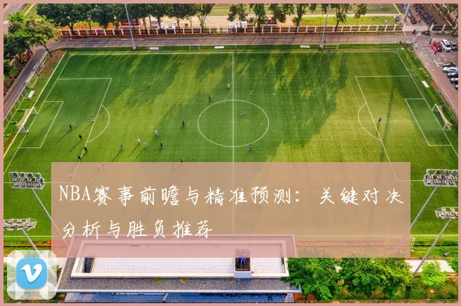 NBA赛事前瞻与精准预测：关键对决分析与胜负推荐