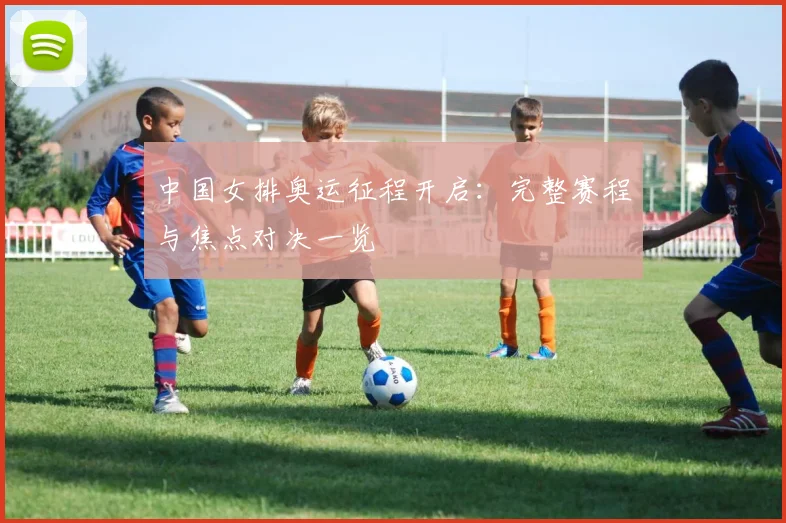 中国女排奥运征程开启：完整赛程与焦点对决一览